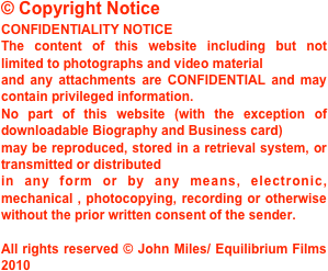 © Copyright Notice
CONFIDENTIALITY NOTICE 
The content of this website including but not limited to photographs and video material 
and any attachments are CONFIDENTIAL and may contain privileged information.
No part of this website (with the exception of downloadable Biography and Business card)
may be reproduced, stored in a retrieval system, or transmitted or distributed
in any form or by any means, electronic, mechanical , photocopying, recording or otherwise without the prior written consent of the sender.

All rights reserved © John Miles/ Equilibrium Films 2010
  

