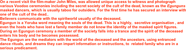 On a recent visit the film-maker John Miles, was allowed unique access to witness and photograph various Voodoo ceremonies including the secret society of the cult of the dead, known as the Egunguns masked dancers, which is usually taboo for outsiders. For the first time he has secured an interview with one of the cult of the dead..
Believers communicate with the spiritworld usually of the deceased. 
Egungun is a Yoruba word meaning the souls of the dead. This is a highly,  secretive organisation , and even the hosts who have lost a family member do not know the identity of the masked spirit figures. 
During an Egungun ceremony a member of the society falls into a trance and the spirit of the deceased enters his body and he becomes possessed. 
The Egungun are the mediators with the world of the deceased and the ancestors, using entranced dance rituals, and dreams they can impart information or instructions, to  related family who are in a serious predicament. 
