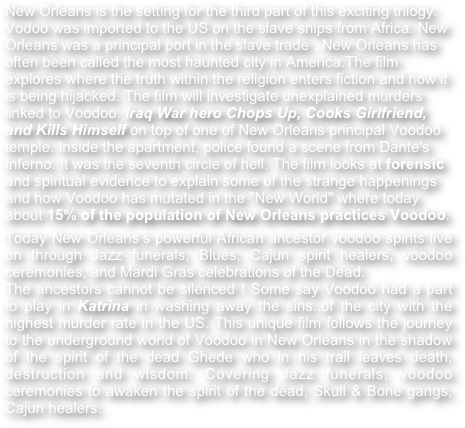 New Orleans is the setting for the third part of this exciting trilogy.
Vodoo was imported to the US on the slave ships from Africa. New Orleans was a principal port in the slave trade . New Orleans has often been called the most haunted city in America.The film explores where the truth within the religion enters fiction and how it is being hijacked. The film will investigate unexplained murders linked to Voodoo. Iraq War hero Chops Up, Cooks Girlfriend,  and Kills Himself on top of one of New Orleans principal Voodoo temple. Inside the apartment, police found a scene from Dante's Inferno. It was the seventh circle of hell. The film looks at forensic and spiritual evidence to explain some of the strange happenings and how Voodoo has mutated in the "New World" where today about 15% of the population of New Orleans practices Voodoo. 
Today New Orleans’s powerful African ancestor voodoo spirits live on through Jazz funerals, Blues, Cajun spirit healers, voodoo ceremonies, and Mardi Gras celebrations of the Dead.
The ancestors cannot be silenced ! Some say Voodoo had a part to play in Katrina in washing away the sins..of the city with the highest murder rate in the US. This unique film follows the journey to the underground world of Voodoo in New Orleans in the shadow of the spirit of the dead Ghede who in his trail leaves death, destruction and wisdom. Covering Jazz funerals, voodoo ceremonies to awaken the spirit of the dead, Skull & Bone gangs, Cajun healers. 
 
